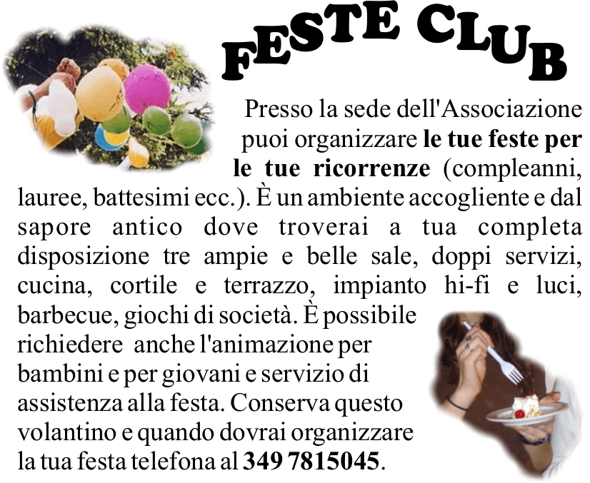 Presso la sede dell'Associazione puoi organizzare le tue feste per le tue ricorrenze (compleanni, lauree, battesimi ecc.).  un ambiente accogliente e dal sapore antico dove troverai a tua completa disposizione tre ampie e belle sale, doppi servizi, cucina, cortile e terrazzo, impianto hi-fi e luci, barbecue, giochi di societ.  possibile 
richiedere  anche l'animazione per bambini e per giovani e servizio di assistenza alla festa. Conserva questo volantino e quando dovrai organizzare la tua festa telefona al 349 7815045.
