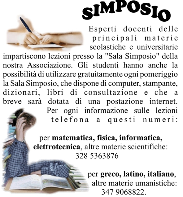 Esperti docenti delle principali materie scolastiche e universitarie impartiscono lezioni presso la Sala Simposio della nostra Associazione. Gli studenti hanno anche la possibilit di utilizzare gratuitamente ogni pomeriggio la Sala Simposio, che dispone di computer, stampante, dizionari, libri di consultazione e che a breve sar dotata di una postazione internet.
Per ogni informazione sulle lezioni telefona a questi numeri: 
per matematica, fisica, informatica, elettrotecnica, altre materie scientifiche: 				328 5363876 
per greco, latino, italiano, altre materie umanistiche: 
347 9068822.