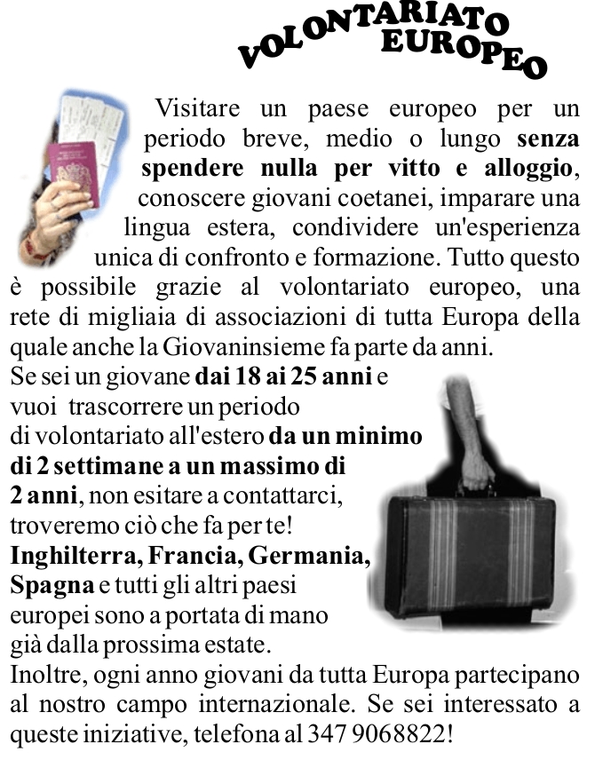 Visitare un paese europeo per un periodo breve, medio o lungo senza spendere nulla per vitto e alloggio, conoscere giovani coetanei, imparare una lingua estera, condividere un'esperienza unica di confronto e formazione. Tutto questo  possibile grazie al volontariato europeo, una rete di migliaia di associazioni di tutta Europa della quale anche la Giovaninsieme fa parte da anni. 
Se sei un giovane dai 18 ai 25 anni e vuoi  trascorrere un periodo di volontariato all'estero da un minimo di 2 settimane a un massimo di 2 anni, non esitare a contattarci, troveremo ci che fa per te! 
Inghilterra, Francia, Germania, Spagna e tutti gli altri paesi europei sono a portata di mano 
gi dalla prossima estate.
Inoltre, ogni anno giovani da tutta Europa partecipano al nostro campo internazionale. Se sei interessato a queste iniziative, telefona al 347 9068822!